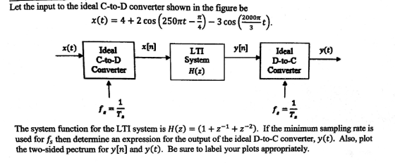 Let the input to the ideal C-to-D converter shown in the figure be x(t) = 4-2 cos (250nt-n-3 cos ( 2000π t x(t)Ideal[il C-to-D Converter yfn] y(t) LTI System H(z) Ideal D-to-C Comvester The system function for the LTI system is H(z) = (1 + z-4 z-2). If the minimum sampling rate is used for fs then determine an expression for the output of the ideal D-to-C converter, y(t). Also, plot the two-sided pectrum for y[n] and y(t). Be sure to label your plots appropriately.
