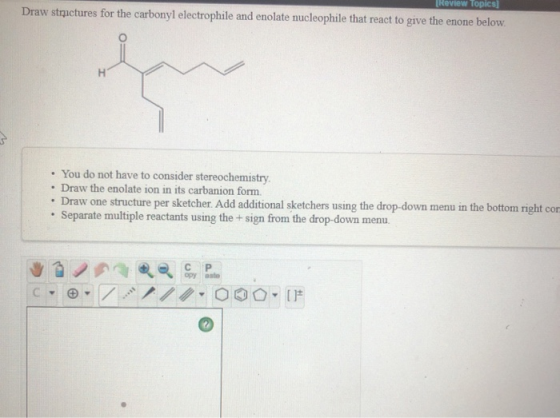 [Review Topics Draw strictures for the carbonyl electrophile and enolate nucleophile that react to give the enone below. Н .