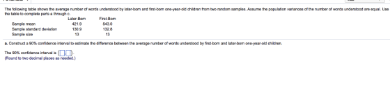 The following table shows the average number of words understood by later-bom and first-bom one-year-old children from two random samples. Assume the population variances of the number of words understood are equal. Use the table to complete parts a through c Later-Bom First.-Bom 421.9 130.9 Sample mean 543.0 132.8 13 Sample size a. Construct a 90% confidence interval to estimate the difference between the average number of words understood by first bom and later-born one-year-old Children. The 90% confidence interval is OD (Round to two decimal places as needed.)