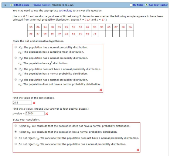 5, + 0/16.66 points l Previous Answers ASWSBE 1312. E.025 My Notes Ask Your Teacher You may need to use the appropriate technology to answer this question. Use α = 0.01 and conduct a goodness of fit test using 5 classes to see whether the following sample appears to have been selected from a normal probability distribution. (Note: x 71.4 and s 17.) 55 86 94 5855 95 55 52 6995 90 65 87 5056 55 57 98 5879 92 62 59 88 75 State the null and alternative hypotheses O Ho: The population has a normal probability distribution Ha: The population has a sampling mean distribution O Ho: The population has a normal probability distribution Ha: The population has a x2 distribution Ho: The population does not have a normal probability distribution Ha: The population has a normal probability distribution Ho: The population has a normal probability distribution Ha: The population does not have a normal probability distribution Find the value of the test statistic 20.4 Find the p-value. (Round your answer to four decimal places.) p-value0.0004 State your conclusion Reject Ho. We conclude that the population does not have a normal probability distribution Reject H. We conclude that the population has a normal probability distribution O Do not reject Ho. We conclude that the population does not have a normal probability distribution O Do not reject Ho. We conclude that the population has a normal probability distribution