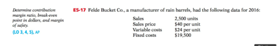 Determine contribution margin ratio, break-even point in dollars, and margin of safety (LO 3, 4, 5), AP ES-17 Felde Bucket Co., a manufacturer of rain barrels, had the following data for 2016: Sales Sales price Variable costs Fixed costs 2,500 units $40 per unit $24 per unit $19,500
