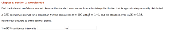 Chapter 5, Section 2, Exercise 036 Find the indicated confidence interval. Assume the standard error comes from a bootstrap distribution that is approximately normally distributed A 95% confidence interval for a proportion p if the sample has n = 100 with p 0.40, and the standard error is SE = 0.05. Round your answers to three decimal places The 95% confidence interval is to