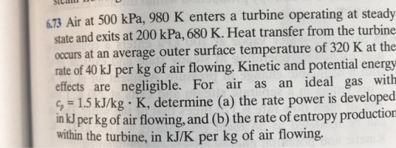 73 Air at 500 kPa, 980 K enters a turbine operating at steady state and exits at 200 kPa, 680 K. Heat transfer from the turbine occurs at an average outer surface temperature of 320 K at the rate of 40 kJ per kg of air flowing. Kinetic and potential energy effects are negligible. For air as an ideal gas with c, 1.5 kJ/kg K, determine (a) the rate power is developed in kJ per kg of air flowing,and (b) the rate of entropy production within the turbine, in kJ/K per kg of air flowing