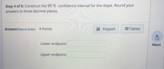 Step 4 of 5: Construct the 95 % confidence interval for the slope. Round your answers to three decimal places. Answer(How to Enter) 4 Points Keypad Tables Lower endpoint: Next Upper endpoint