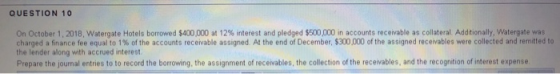 QUESTION 10 On October 1·2018, watergate Hotels borrowed $400 at 12% interest and pledged S50,00 in accounts receivable a col