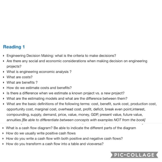 Reading1 Engineering Decision Making: what is the criteria to make decisions? Are there any social and economic considerations when making decision on engineering projects? What is engineering economic analysis? What are costs? What are benefits? How do we estimate costs and benefits? Is there a difference when we estimate a known project vs. a new project? What are the estimating models and what are the difference between them? What are the basic definitions of the following terms: cost, benefit, sunk cost, production cost, opportunity cost, marginal cost, overhead cost, profit, deficit, break even point,interest, compounding, supply, demand, price, value, money, GDP present value, future value, annuities [Be able to differentiate between concepts with examples NOT from the book What is a cash flow diagram? Be able to indicate the different parts of the diagram How do we usually write positive cash flows How do you write a cash flow with both positive and negative cash flows? How do you transform a cash flow into a table and viceversa? PIC.cOLLAGE