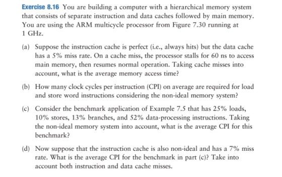 Exercise 8.16 You are building a computer with a hierarchical memory systenm that consists of separate instruction and data caches followed by main memory. You are using the ARM multicycle processor from Figure 7.30 running at 1 GHz (a) Suppose the instruction cache is perfect (i.e., always hits) but the data cache has a 5% miss rate. On a cache miss, the processor stalls for 60 ns to access main memory, then resumes normal operation. Taking cache misses into account, what is the average memory access time? How many clock cycles per instruction (CPI) on average are required for load and store word instructions considering the non-ideal memory system? (b) Consider the benchmark application of Example 7.5 that has 25% loads, 10% stores, 13% branches, and 52% data-processing instructions. Taking the non-ideal memory system into account, what is the average CPI for this benchmark? (c) (d) Now suppose that the instruction cache is also non-ideal and has a 7% miss rate. What is the average CPI for the benchmark in part (c)? Take into account both instruction and data cache misses