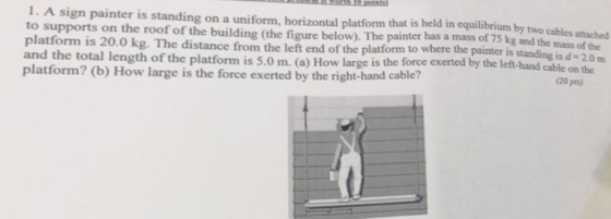 1. A sign painter is standing on a uniform, horizontal platform that is held in equilibrium by two cables attached to supports on the roof of the building (the figure below). The painter has a mass of 75 kg and the mass of the platform is 20.0 kg. The distance from the left end of the platform to where the painter is standing is d-20 m and the total length of the platform is 5.0 m. (a) How large is the force exerted by the lef-hand cable on the platform? (b) How large is the force exerted by the right-hand cable? (20 pts)