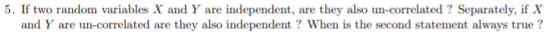 5. If two random variables X and Y are independent, are they also un-correlated? Separately, if X and Y are un-correlated are they also independent ? When is the second statement always true ?