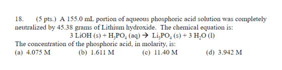18. (5 pts.) A 155.0 mL portion of aqueous phosphoric acid solution was completely neutralized by 45.38 grams of Lithium hydr