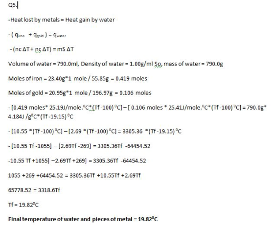 Q5 -Heat lost by metals Heat gain by water iongolwa volume of water-790.0ml, Density of water= 1.00g/ml so, mass of water-790.0g Moles of iron 23.40g*1 mole /55.85g 0.419 moles Moles of gold-20.95g*1 mole / 196.97g = 0.106 moles -[0.419 moles* 25.19/mole.oCYTf-100) oC]-[ 0.106 moles * 25.41/mole.oC* (Tf-100)C-790.0g* 4.184J /g°C* (Tf-19.15)°C -[10.55 *(Tf-100) °C] 12.69 * (Tf-100)°C] 3305.36 *(Tf-19.15)°C [10.55 Tf-1055] [2.69Tf -269] 3305.36Tf -64454.52 10.55 Tf +1055] -2.69Tf +269 3305.36Tf -64454.52 1055 +269 +64454.52 3305.36Tf +10.55Tf +2.69Tf 65778.52 = 3318·6Tf Tf = 19.82°C Final temperature ofwater and pieces of metal = 19.82°C