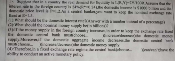 ISuppose that in a country the real demand for liquidity is L(R,Y)-2Y/100R.Assume that the interest rate in the foreign country is 24%(R 0.24),the domestic income is $1000 billion and the domestic price level is P-1.2.As a central banker,you want to keep the nominal exchange rate fixed at E= 1.5. (1): What should be the domestic interest rate?(Answer with a number instead of a percentage) (2):What should the nominal money supply be(in billions)? (3):If the money supply in the foreign country increases, in order to keep the exchange rate fixed the domestic central bank must(choose.. supply.Moreover,if the domestic aggregate income decreases,the domestic central bank must(choose... (increase/decrease)the domestic money supply (4):Therefore,in a fixed exchange rate regime,the central bank(choose... Xcan/cant)have the ability to conduct an active monetary policy (increase/decrease)the domestic money