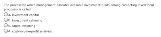The process by which management allocates available investment funds among competing investment proposals is called Oa. investment capital Ob. investment rationing Oc. capital rationing Od.cost-volume-profit analysis