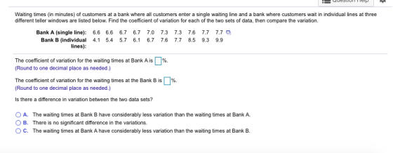 Waiting times (in minutes) of customers at a bank where all customers enter a single waiting line and a bank where customers wait in individual lines at three different teller windows are listed below. Find the coefficient of variation for each of the two sets of data, then compare the variation Bank A (single line): 6.6 6.6 6.7 6.7 7.0 7.3 7.3 7.6 7.7 7.7 Bank B (individual 4.1 5.4 5.7 6.1 6.7 7.6 7.7 8.5 9.3 9.9 lines) The coefficient of variation for the waiting times at Bank A is (Round to one decimal place as needed.) %. The coefficient of variation for the waiting times at the Bank B is 1%. (Round to one decimal place as needed.) Is there a difference in variation between the two data sets? O A. The waiting times at Bank B have considerably less variation than the waiting times at Bank A. O B. There is no significant difference in the variations. O C. The waiting times at Bank A have considerably less variation than the waiting times at Bank B.