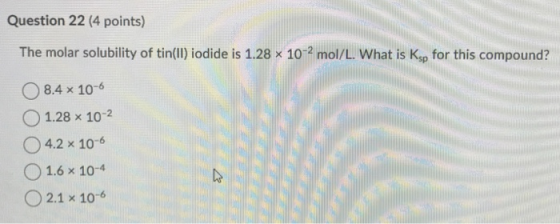 Question 22 (4 points) The molar solubility of tin(ll) iodide is 1.28 x 102 mol/L. What is Ksp for this compound? 0 8.4 × 10-6 O 1.28 x 102 O4.2 x 10-6 O 1.6 x 10-4 0 2.1 × 10-6