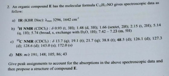 2. An organic compound E has the molecular formula C12Hi7NO gives spectroscopic data as follow: a) IR (KBR Disc): Amux 3296, 1642 cm b) H NMR (CDCl) : 6 0.93 (, 3H); 1.48 (d, 3H); 1.66 (sextet, 2HD) 2.15 (G, 2H); 5.14 (q, 1H):5.74 (broad, s, exchange with D20, 1H); 7.42-7.23 (m, 5H) i3C NMR (CDCl;) : δ 13.7 (q); 19.1 (t); 21.7 (q); 38.8 (t); 48.5 (d); 126.1 (d): 127.3 (d); 128.6 (d); 143.0 (s); 172.0 (s) c) d) MS: m/z 191; 148; 105; 86; 43 ta and Give peak assignments to account for the absorptions in the above spectroscopic da then propose a structure of compound E.