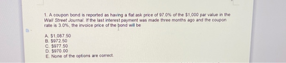 1. A coupon bond is reported as having a flat ask price of 97.0% of the $1,000 par value in the Wall Street Journal. If the l