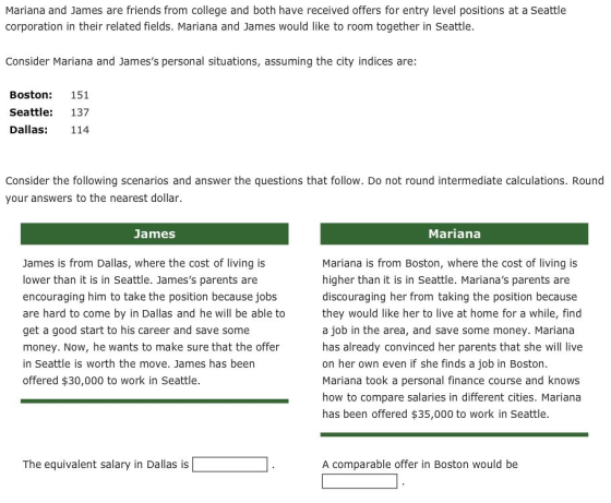 Mariana and James are friends from college and both have received offers for entry level positions at a Seattle corporation in their related fields. Mariana and James would like to room together in Seattle Consider Mariana and Jamess personal situations, assuming the city indices are: Boston 151 Seattle: 137 Dallas: 114 Consider the following scenarios and answer the questions that follow. Do not round intermediate calculations. Round your answers to the nearest dollar. James Mariana James is from Dallas, where the cost of living is lower than it is in Seattle. Jamess parents are encouraging him to take the position because jobs are hard to come by in Dallas and he will be able to get a good start to his career and save some money. Now, he wants to make sure that the offer in Seattle is worth the move. James has been offered $30,000 to work in Seattle Mariana is from Boston, where the cost of living is higher than it is in Seattle. Marianas parents are discouraging her from taking the position because they would like her to live at home for a while, find a job in the area, and save some money. Mariana has already convinced her parents that she will live on her own even if she finds a job in Boston. Mariana took a personal finance course and knows how to compare salaries in different cities. Mariana has been offered $35,000 to work in Seattle The equivalent salary in Dallas is A comparable offer in Boston would be