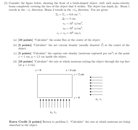 (5) Consider the figure below, showing the front of a brick-shaped object, with each mono-velocity beam completely covering the face of the object that it strikes. The object has depth Δ. Beam 1 travels in the -ex direction. Beam 2 travels in the +êy direction. You are given Σ,-Σ,-0.6 cm-1, 10 n/cm n2 105 n/em V1 = V2 = 1of cm/s (a) [10 points] Calculate the scalar flux at the center of the object. (b) [5 points] Calculate the net current density (usually denoted J) at the center of the object x = 1 cm, y = 1.5 cm inside the object (at y-2 cm) (c) [5 points] Calculate the capture rate density (neutrons captured per cm3) at the point (d) [10 points] Calculate the rate at which neutrons exiting the object through the top face x-6 cm y-2 cm ni, V n, V Extra Credit [5 points| Return to problem 5. Calculate the rate at which neutrons are being absorbed in the object.