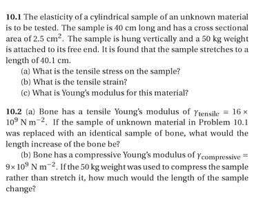 10.1 The elasticity of a cylindrical sample of an unknown material is to be tested. The sample is 40 cm long and has a cross sectional area of 2.5 cm2. The sample is hung vertically and a 50 kg weight is attached to its free end. It is found that the sample stretches to a length of 40.1 cm. (a) What is the tensile stress on the sample? (b) What is the tensile strain? (c) What is Youngs modulus for this material? 10.2 (a) Bone has a tensile Youngs modulus of γtensile-16x 109 N m-2. If the sample of unknown material in Problem 10.1 was replaced with an identical sample of bone, what would the length increase of the bone be? (b) Bone has a compressive Youngs modulus of Ycompressive 9x 10 N m-2 If the 50 kg weight was used to compress the sample rather than stretch it, how much would the length of the sample change?