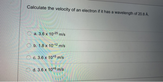 Calculate the velocity of an electron if it has a wavelength of 20.8 A O a. 3.6 x 10-25 m/s b. 1.8 x 10-12 m/s c. 3.6x 10+5 m/s O d. 3.6 x 10*6 m/s