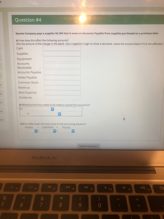 Question #4 Equote Company pays a supplier $4,700 that It owes on Accounts Payable from supplles purchased on a prevlous date. A) How does this affect the following accounts? Cash Put the amount of the change in the blank. Use a negative sign to show a decrease. Leave the account blank if it is not affected Supplies Equipment Receivable Accounts Payable Notes Payable Common Stock Revenue Rent Expense Dividends o) What journal Entry needs to be made to record this transaction? Cr C)What effect does this entry have on the accounting equation? Assets-Liabilities Equity Submit Question MacBook Air 1