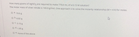 How many grams of AgNO3 are required to make 770.0 mL of a 0.15 M solution? The molar mass of silver nitrate is 169.9 g/mol. One approach is to solve the molarity relationship (M- n/N) for moles. o a 19.6g b. 6.82 g O5.10 g o d. 1.95 g O e. None of the above
