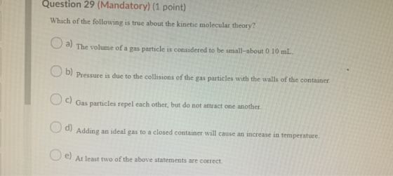 Question 29 (Mandatory) (1 point) Which of the following is true about the kinetic molecular theory? U a) The volume of a gas