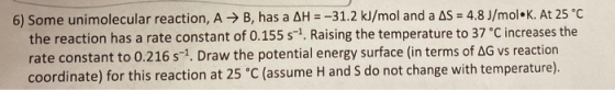 6) Some unimolecular reaction, A → B, has a AH = -31.2 kJ/mol and a AS = 4.8 J/mol K. At 25 °C the reaction has a rate consta
