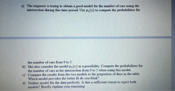 a) The engineer is trying to obtain a good model for the number of cars using the intersection during this time period. Use pi(x) to compute the probabilities for b) She also consider the model p2(x) as a possibility. Compute the probabilities for c) Compare the results from the two models to the proportion of days in the table. d) Neither model fits the data perfectly. Is this a sufficient reason to reject both the number of cars from 0 to 5 the number of cars in the intersection from 0 to 5 when using this model. Which model provides the better fit do you think? models? Briefly explain your reasoning