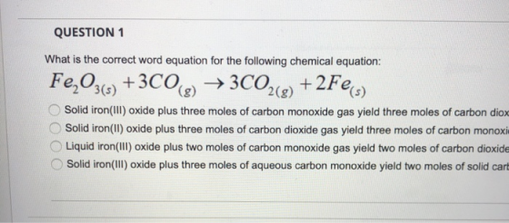 QUESTION 1 What is the correct word equation for the following chemical equation: Fe2O36) +3COC) →3C02(g) + 2Fe, 2(g) Solid i