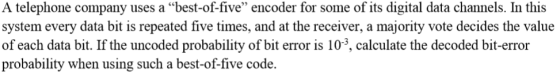A telephone company uses a best-of-five encoder for some of its digital data channels. In this system every data bit is repeated five times, and at the receiver, a majority vote decides the value of each data bit. If the uncoded probability of bit error is 103, calculate the decoded bit-error probability when using such a best-of-five code.