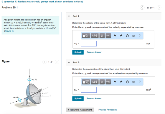 dynamics #3 Review (extra credit, groups work sketch solutions in class) Problem 20.1 11 of 11 Part A At a given instant, the satellite dish has an angular motion wi-6 rad/s and wi-4 rad/s2 about the z axis. At this same instant ? 25° , the angular motion about the z axis is w2-5 rad/s , and a2-1.3 rad/s2 (Figure 1) Determine the velocity of the signal horn A at this instant. Enter the x, y, and z components of the velocity separated by commas vec VA m/s Submit Request Answer Figure 1 of 1 Part B Determine the acceleration of the signal horn A at this instant. Enter the , y, and z components of the acceleration separated by commas vec m/s Submit Request Answer <Return to Assignment Provide Feedback