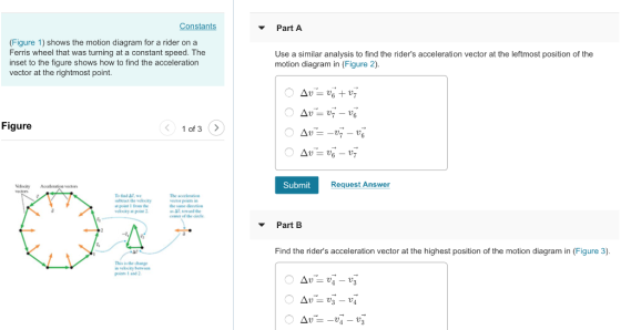 Part A (Figure 1) shows the motion diagram for a rider on a Ferris wheel that was turning at a constant speed. The inset to the figure shows how to find the acceleration vector at the rightmost point. Use a similar analysis to find the riders acceleration vector at the leftmost position of the motion diagram in (Figure 2) Figure Submit Request Answer The accele ceser of the cie Part B Find the riders acceleration vector at the highest position of the motion diagram in (Figure 3) This is the chae poin 1 and