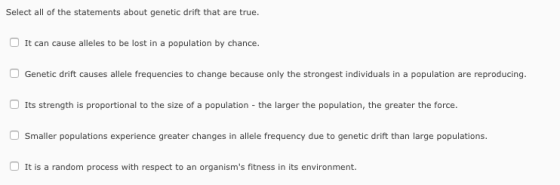 Select all of the statements about genetic drift that are true. It can cause alleles to be lost in a population by chance. Genetic drift causes allele frequencies to change because only the strongest individuals in a population are reproducing Its strength is proportional to the size of a population -the larger the population, the greater the force Smaller populations experience greater changes in allele frequency due to genetic drift than large populations. It is a random process with respect to an organisms fitness in its environment.