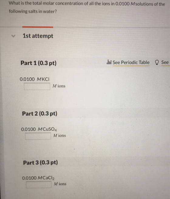 What is the total molar concentration of all the ions in 0.0100 Msolutions of the following salts in water? 1st attempt Part 1 (0.3 pt) See Periodic Table See 0.0100 MKCI M ions Part 2 (0.3 pt) 0.0100 MCuSO4 M ions Part 3 (0.3 pt) 0.0100 MCaCl2 M ions