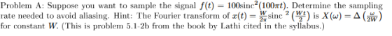 Problem A: Suppose you want to sample the signal f(t) = 100sinc(100nt). Determine the sampling rate needed to avoid aliasing.