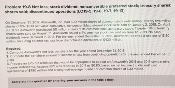 Problem 19-8 Net loss; stock dividend; nonconvertible preferred stock; treasury shares shares sold; discontinued operations [LO19-5, 19-6, 19-7, 19-13] On December 31, 2017, Ainsworth, Inc.,.had 600 million shares of common stock outstanding. Twenty two million shares of 8%, $100 par value cumulative, nonconvertible preferred stock were sold on January 2, 2018, On April 30, 2018, Ainsworth purchased 50 million shares of its common stock as treasury stock. Twenty million treasury shares were sold on August 31, Ainsworth issued a 4% common stock dividend on June 12, 2018, No cash dividends were declared in 2018. For the year ended December 31, 2018, Ainsworth reported a net loss of $150 million, including an after-tax loss from discontinued operations of $420 million Required: 1. Compute Ainsworths net loss per share for the year ended December 31, 2018. 2018 3. Prepare a income operations) the per share amount of income or loss from continuing operations for the year ended December 31 n EPS presentation that would be appropriate to appear on Ainsworths 2018 and 2017 comparative of $480 million and a weighted-average number of common shares of 600 million. statements. Assume EPS was reported in 2017 as $0.80, based on net income (no discontinued Complete this question by entering your answers in the tabs below.