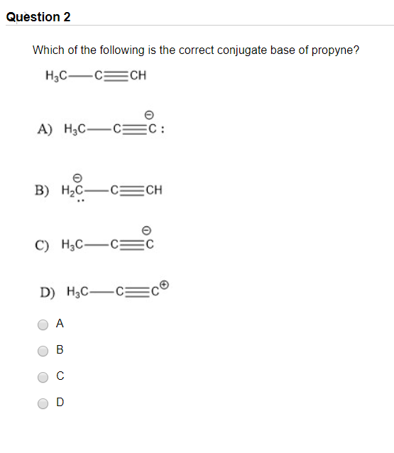 Question 2 Which of the following is the correct conjugate base of propyne? H3C— C= CH A) H.C—c=c: B) H2–=CH C) Mac—c= D) H3C