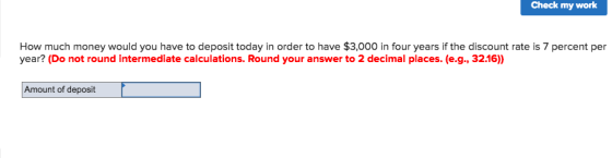 Check my work How much money would you have to deposit today in order to have $3,000 in four years if the discount rate is 7 percent per year? (Do not round intermediate calculations. Round your answer to 2 decimal places. (e.g., 32.16)) Amount of deposit