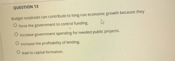 QUESTION 13 Budget surpluses can contribute to long-run economic growth because they O force the government to control fundin