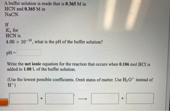 A buffer solution is made that is 0.365 M in HCN and 0.365 M in NaCN. K, for HCN is 4.00 x 10-10, what is the pH of the buffe
