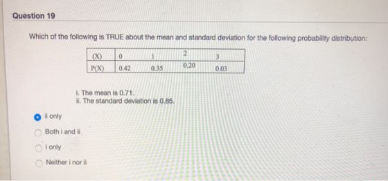Question 19 Which of the following is TRUE about the mean and standard deviation for the following probability distribution: X0 e 042035 0.20 i. The mean is 0.71 ii. The standard deviation is 0.85 O i only O Both i and O I only Neither i nor l