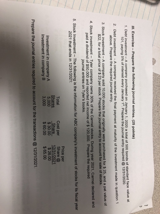 Ill. Exercise- Prepare the following journal entries. (25 points) 1. Debt investment - A company purchased on January 1, 2020 a total of 500 bonds of standard face value at 101, paying 5% of interest every January 1st. Prepare the journal entry required @ 12/31/2020. 2. Debt investment -A company received the final payment at maturity of the investment made in question 1 above. Prepare the required journal entry 3. Stock investment -A company sold 10,000 stocks that originally were purchased for $ 25, and a pat value of $22, for a total price of $ 23 per stock. Prepare the journal entry to account for sale of stocks. 4. Stock investment-Tyler company owns 30% of the Carmel stocks. During year 2021, Carmel declared and paid a dividend of $50,000 and reported net income of $ 120,000. Prepare the required journal entries on Tylers books. 5. Stock Investment- The following is the information for ABC companys investment of stocks for its fiscal year 2021 that ends in 12/31/2021: Price per Cost perShare @ Total hares 5,000 3,000 Share 12/31/2021 $ 30.00 $60.00 65.00 $26.00 Investment in company A Investment in company B Prepare the journal entries required to account for the transactions@ 12/31/2021.