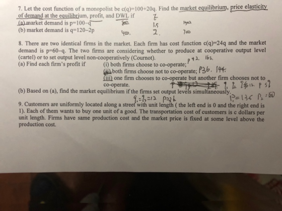 7. Let the cost function of a monopolist be c()-100+20q. Find the market equilibrium, price elasticity of demand at the equilibrjum, profit, and DWL if (a) market demand is p-100-q (b) market demand is q-120-2p St. 8. There are two identical firms in the market. Each firm has cost function c(g)-24q and the market demand is p-60-q. The two firms are considering whether to produce at cooperative output level (cartel) or to set output level non-cooperatively (Cournot). (a) Find each firms profit if (i) both firms choose to co-operate; 42. Ib. both firms choose not to co-operate; P3b. I ii) one firm chooses to co-operate but another firm chooses not to co-operate. (b) Based on (a), find the market equilibrium if the firms set output le ultaneously?乡136 ls 9. Customers are uniformly located along a street with unit length ( the left end is 0 and the right end is 1). Each of them wants to buy one unit of a good. The transportation cost of customers is c dollars per unit length. Firms have same production cost and the market price is fixed at some level above the production cost.