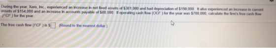 During the year, Xero, Inc., experienced an increase in net fixed assets of $301,000 and had depreciation of $198,000 It abo experienced an increase in current assets of $154,000 and an increase in accounts payable of $80,000 If operating cash flow (OCF ) for the year was $700,000, calculate the firms free cash flow (FCF ) for the year The free cash flow (FCF ) is S(Round to the nearest dollar)