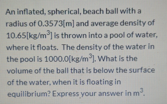 An inflated, spherical, beach ball with a radius of 0.3573[m] and average density of 10.65[kg/m] is thrown into a pool of wa