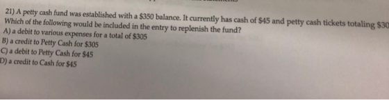 21) A petty cash fund was established with a $350 balance. It currently has cash of $45 and petty cash tickets totaling $30 W