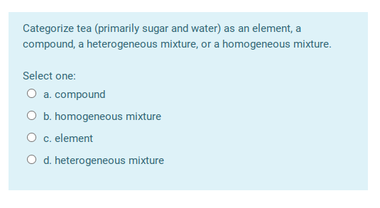 Categorize tea (primarily sugar and water) as an element, a compound, a heterogeneous mixture, or a homogeneous mixture. Sele