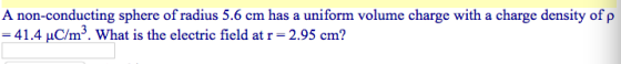 A non-conducting sphere of radius 5.6 cm has a uniform volume charge with a charge density of ρ -41.4 μC/m3. What is the electric field at r = 2.95 cm?
